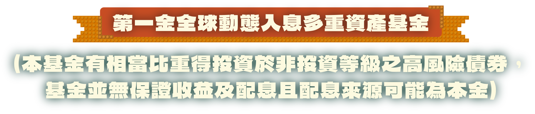 第一金全球動態入息多重資產基金（本基金有相當比重得投資於非投資等級之高風險債券，基金並無保證收益及配息且配息來源可能為本金）