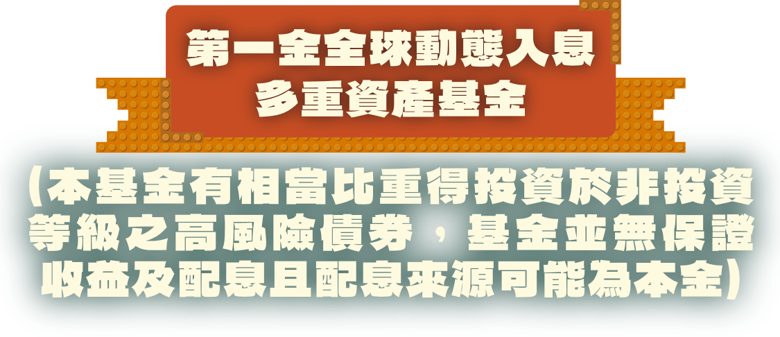 第一金全球動態入息多重資產基金（本基金有相當比重得投資於非投資等級之高風險債券，基金並無保證收益及配息且配息來源可能為本金）